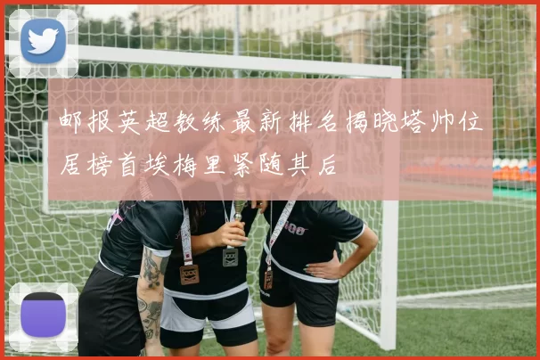 邮报英超教练最新排名揭晓塔帅位居榜首埃梅里紧随其后