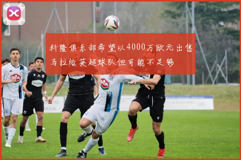 科隆俱乐部希望以4000万欧元出售马拉给英超球队但可能不足够