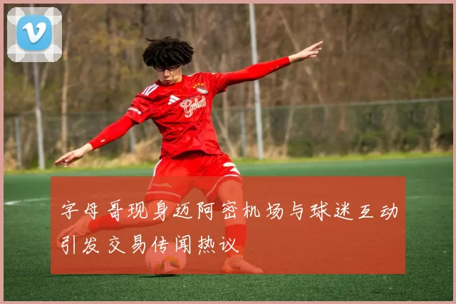 字母哥现身迈阿密机场与球迷互动引发交易传闻热议
