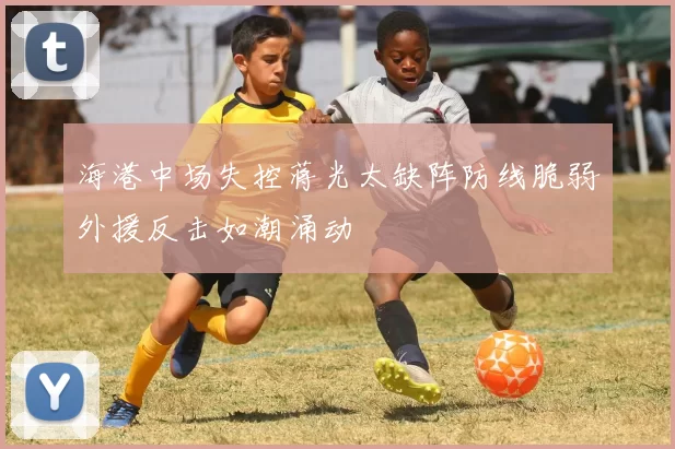 海港中场失控蒋光太缺阵防线脆弱外援反击如潮涌动