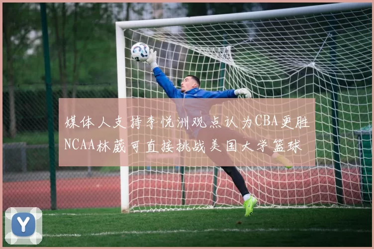 媒体人支持李悦洲观点认为CBA更胜NCAA林葳可直接挑战美国大学篮球