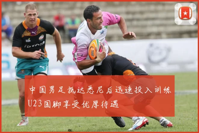 中国男足抵达悉尼后迅速投入训练U23国脚享受优厚待遇