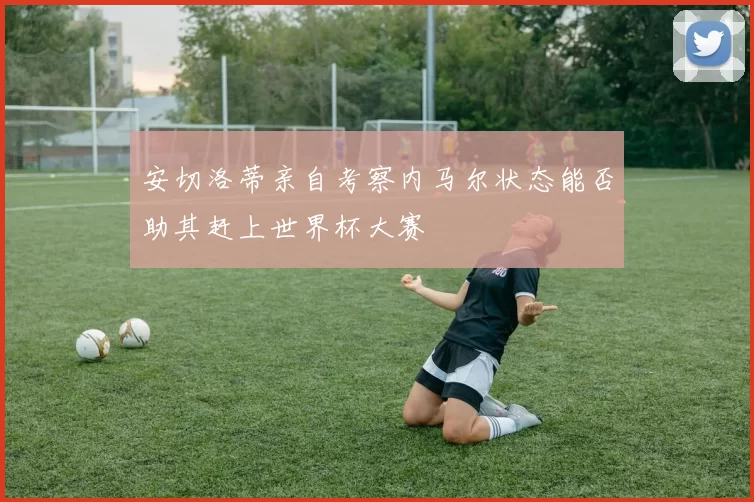 安切洛蒂亲自考察内马尔状态能否助其赶上世界杯大赛