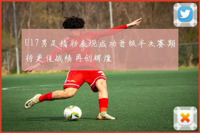 U17男足精彩表现成功晋级半决赛期待更佳战绩再创辉煌