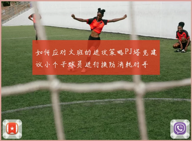 如何应对文班的进攻策略PJ塔克建议小个子球员进行换防消耗对手