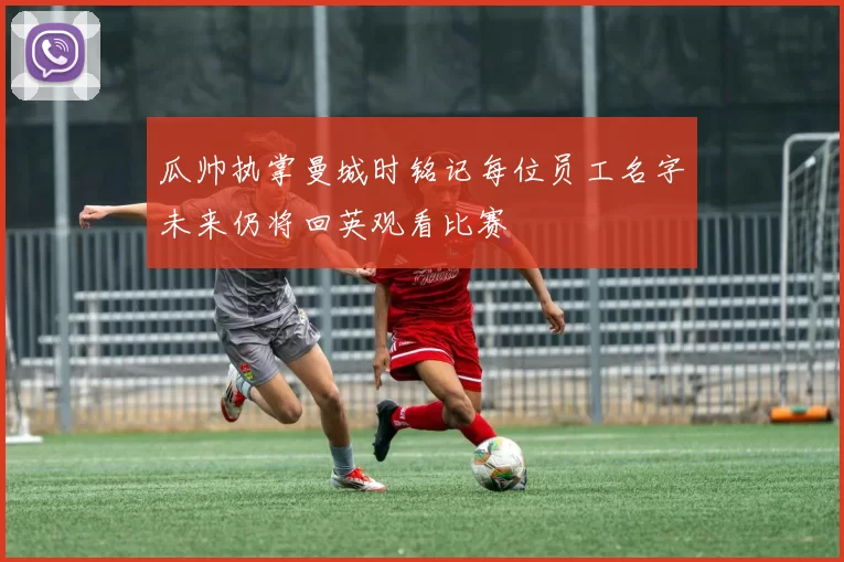 瓜帅执掌曼城时铭记每位员工名字未来仍将回英观看比赛
