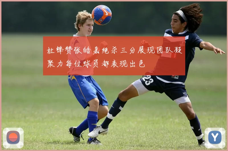 杜锋赞张皓嘉绝杀三分展现团队凝聚力每位球员都表现出色