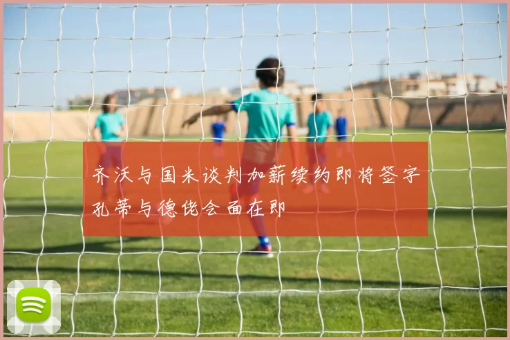 齐沃与国米谈判加薪续约即将签字孔蒂与德佬会面在即