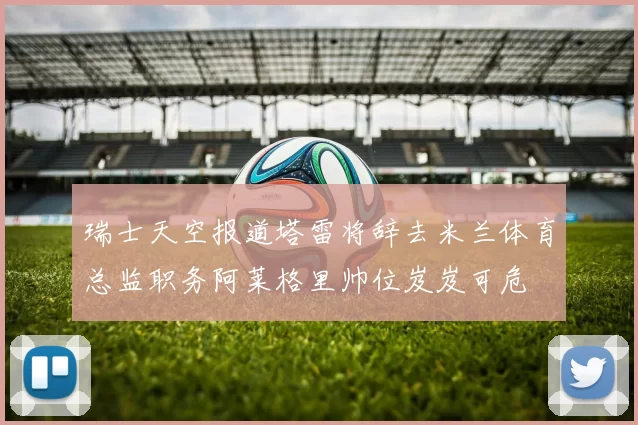 瑞士天空报道塔雷将辞去米兰体育总监职务阿莱格里帅位岌岌可危