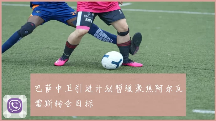 巴萨中卫引进计划暂缓聚焦阿尔瓦雷斯转会目标