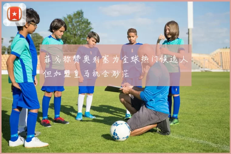 菲戈称赞奥利塞为金球热门候选人但加盟皇马机会渺茫