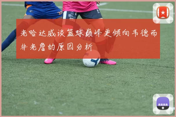 老哈达威谈篮球巅峰更倾向韦德而非老詹的原因分析