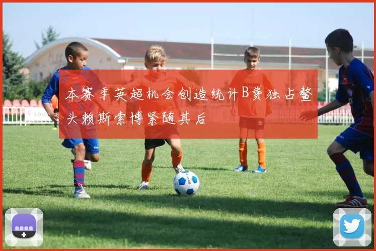本赛季英超机会创造统计B费独占鳌头赖斯索博紧随其后
