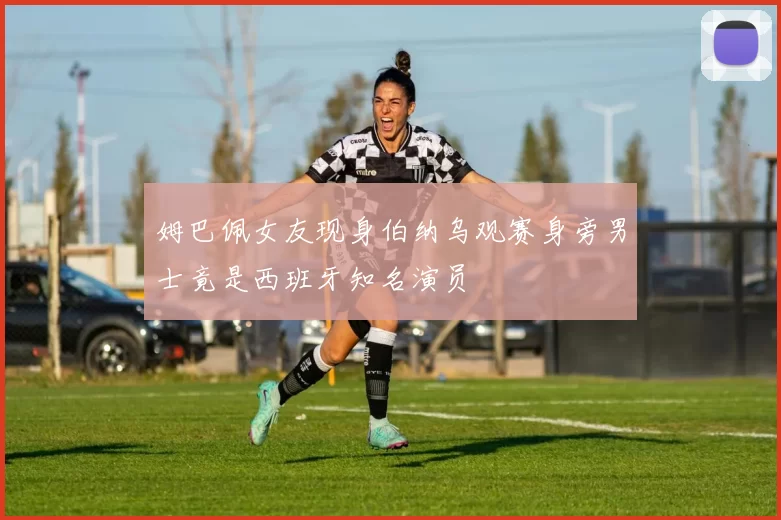 姆巴佩女友现身伯纳乌观赛身旁男士竟是西班牙知名演员