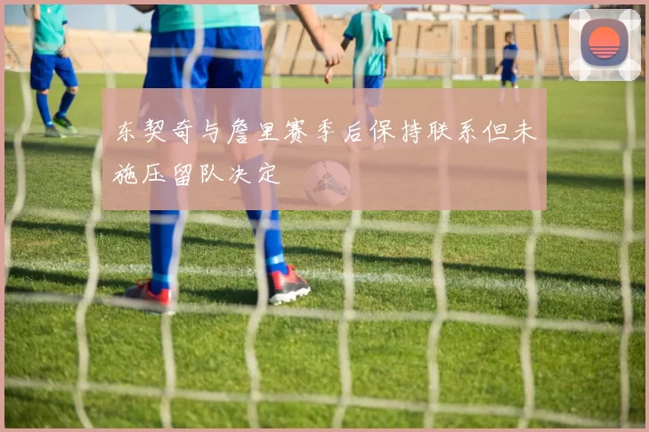 东契奇与詹里赛季后保持联系但未施压留队决定