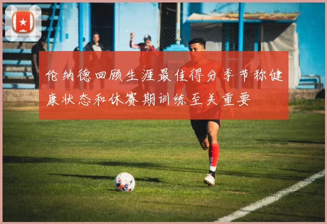 伦纳德回顾生涯最佳得分季节称健康状态和休赛期训练至关重要